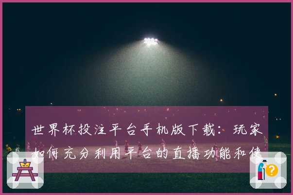 世界杯投注平台手机版下载：玩家如何充分利用平台的直播功能和使用体验